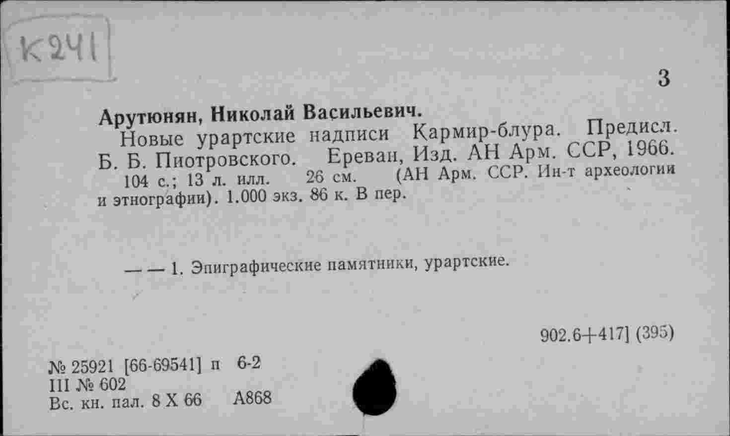 ﻿качі!
З
Арутюнян, Николай Васильевич.
Новые урартские надписи Кармир-блура. Предисл.
Б. Б. Пиотровского. Ереван, Изд. АН Арм. ССР, 1966.
104 с.; 13 л. илл. 26 см. (АН Арм. ССР. Ин-т археологии и этнографии). 1.000 экз. 86 к. В пер.
____1. Эпиграфические памятники, урартские.
902.6+417] (395)
№ 25921 [66-69541] п 6-2
III №602
Вс. кн. пал. 8 X 66	А868